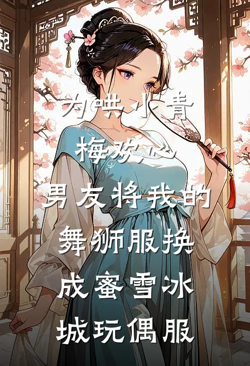 《为哄小青梅欢心，男友将我的舞狮服换成蜜雪冰城玩偶服》沈晓棠糯糯全本阅读_(沈晓棠糯糯)全集阅读